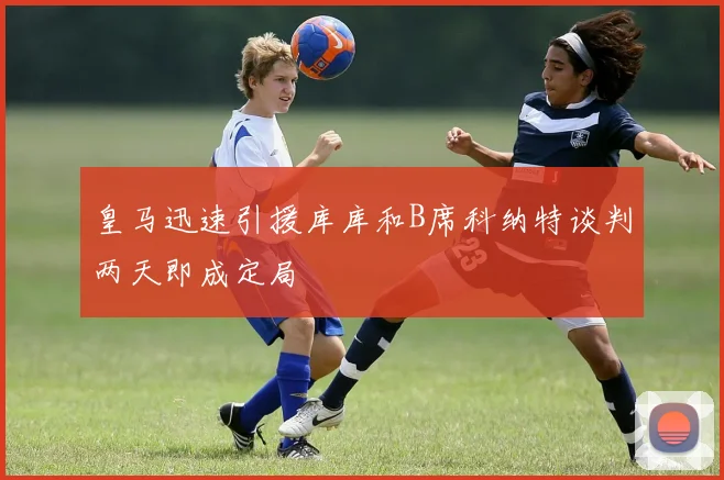皇马迅速引援库库和B席科纳特谈判两天即成定局