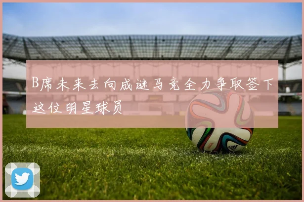 B席未来去向成谜马竞全力争取签下这位明星球员