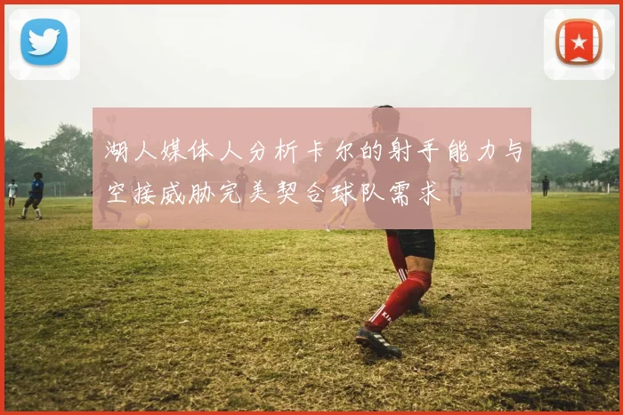 湖人媒体人分析卡尔的射手能力与空接威胁完美契合球队需求