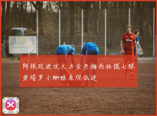阿根廷进攻火力全开梅西独揽七球劳塔罗小蜘蛛表现低迷