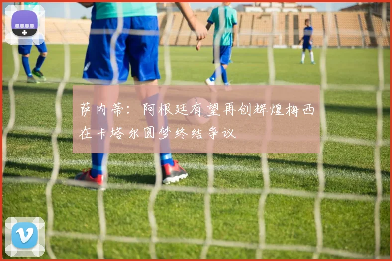 萨内蒂：阿根廷有望再创辉煌梅西在卡塔尔圆梦终结争议