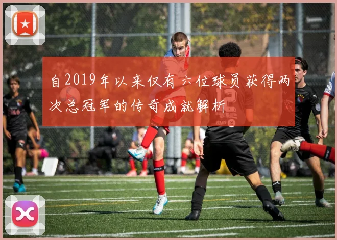 自2019年以来仅有六位球员获得两次总冠军的传奇成就解析