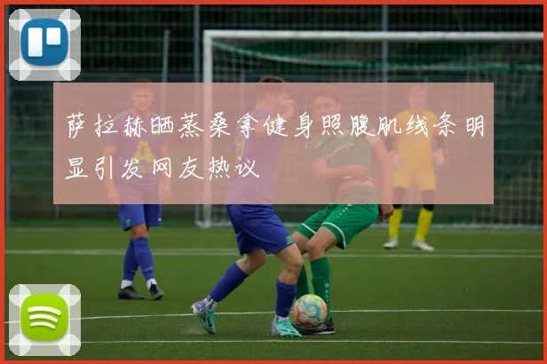 萨拉赫晒蒸桑拿健身照腹肌线条明显引发网友热议