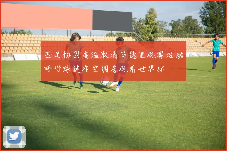 西足协因高温取消马德里观赛活动呼吁球迷在空调房观看世界杯