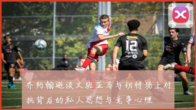 乔约翰逊谈文班亚马与切特场上对抗背后的私人恩怨与竞争心理