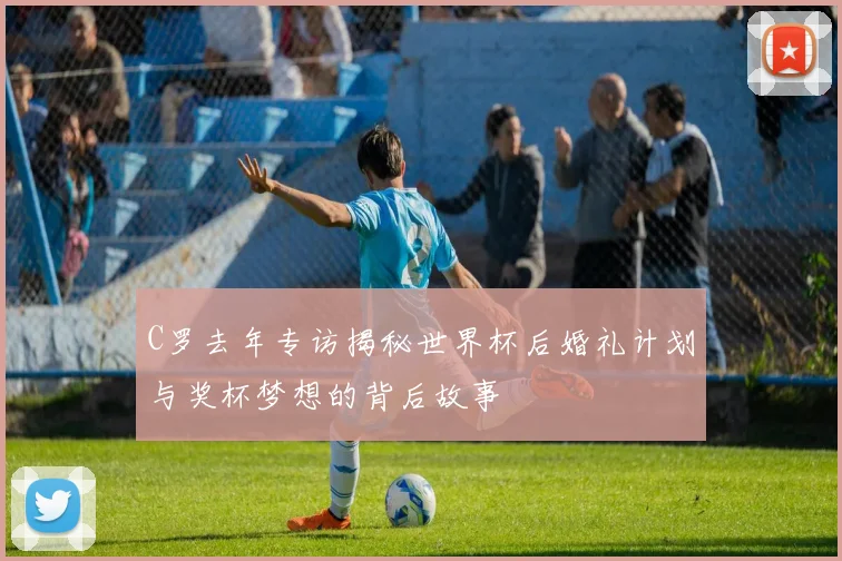 C罗去年专访揭秘世界杯后婚礼计划与奖杯梦想的背后故事