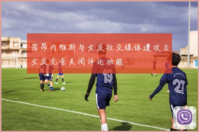 若昂内维斯与女友社交媒体遭攻击女友无奈关闭评论功能