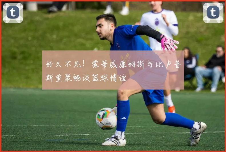 好久不见！蒙蒂威廉姆斯与比卢普斯重聚畅谈篮球情谊