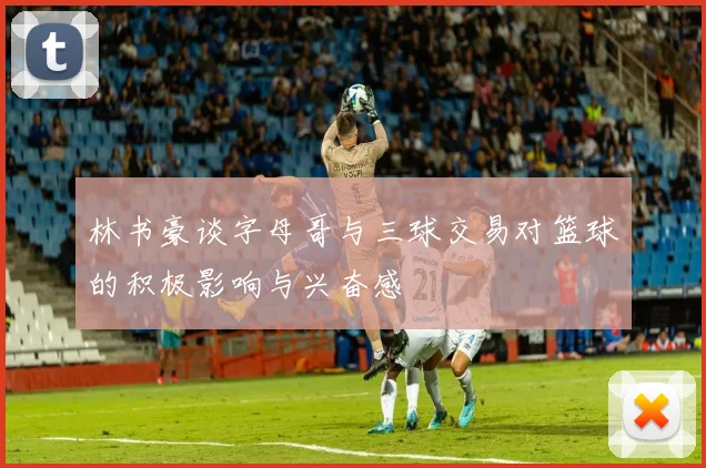 林书豪谈字母哥与三球交易对篮球的积极影响与兴奋感