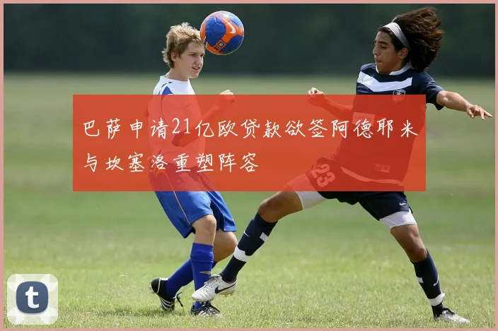 巴萨申请21亿欧贷款欲签阿德耶米与坎塞洛重塑阵容