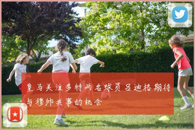 皇马关注多特两名球员吕迪格期待与穆帅共事的机会