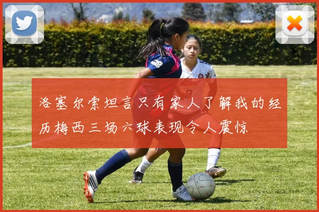洛塞尔索坦言只有家人了解我的经历梅西三场六球表现令人震惊