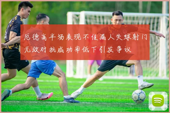 厄德高半场表现不佳漏人失球射门无效对抗成功率低下引发争议