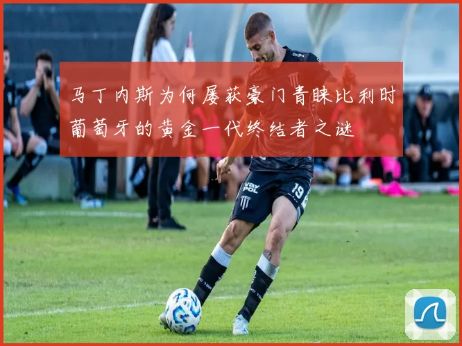 马丁内斯为何屡获豪门青睐比利时葡萄牙的黄金一代终结者之谜