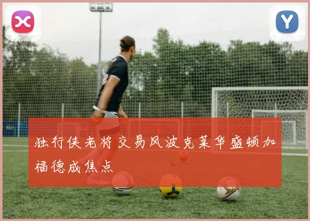 独行侠老将交易风波克莱华盛顿加福德成焦点