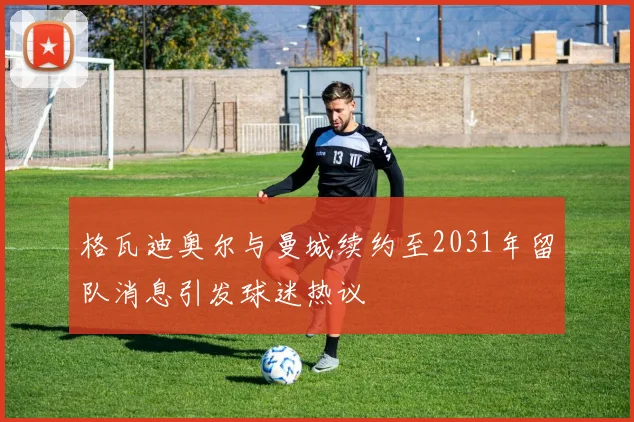 格瓦迪奥尔与曼城续约至2031年留队消息引发球迷热议