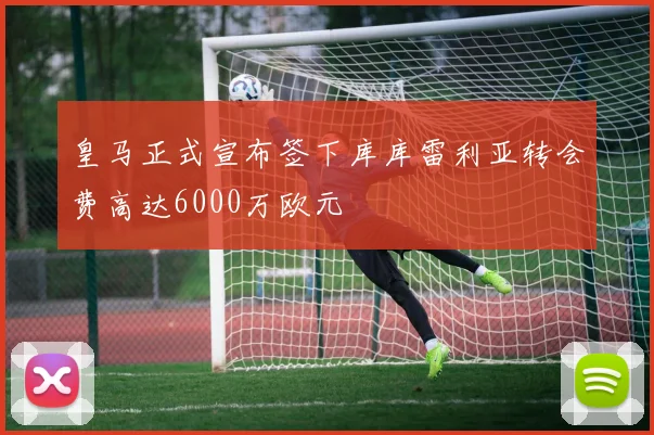 皇马正式宣布签下库库雷利亚转会费高达6000万欧元