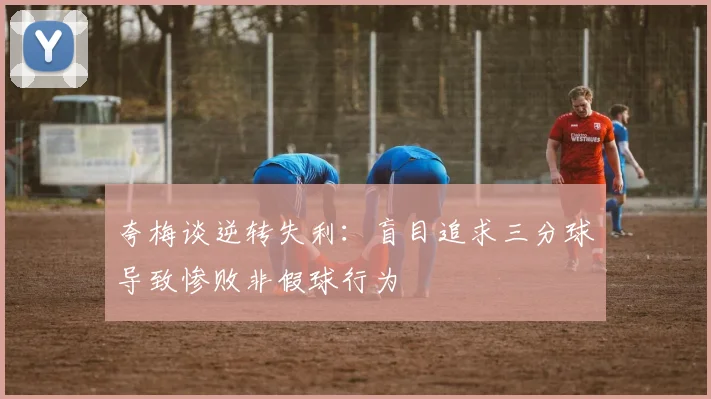 夸梅谈逆转失利：盲目追求三分球导致惨败非假球行为